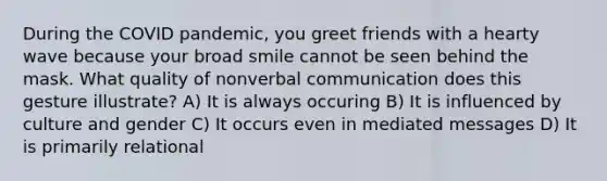 During the COVID pandemic, you greet friends with a hearty wave because your broad smile cannot be seen behind the mask. What quality of nonverbal communication does this gesture illustrate? A) It is always occuring B) It is influenced by culture and gender C) It occurs even in mediated messages D) It is primarily relational