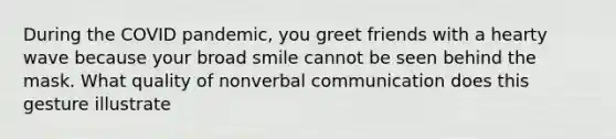 During the COVID pandemic, you greet friends with a hearty wave because your broad smile cannot be seen behind the mask. What quality of nonverbal communication does this gesture illustrate