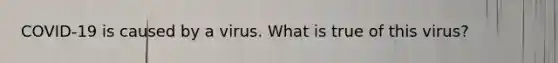 COVID-19 is caused by a virus. What is true of this virus?
