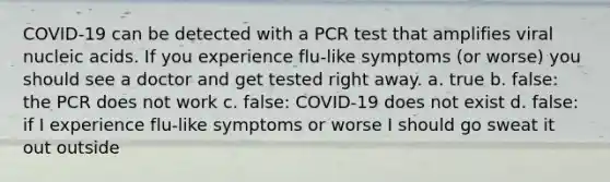 COVID-19 can be detected with a PCR test that amplifies viral nucleic acids. If you experience flu-like symptoms (or worse) you should see a doctor and get tested right away. a. true b. false: the PCR does not work c. false: COVID-19 does not exist d. false: if I experience flu-like symptoms or worse I should go sweat it out outside