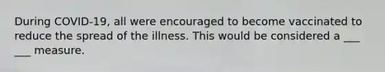 During COVID-19, all were encouraged to become vaccinated to reduce the spread of the illness. This would be considered a ___ ___ measure.