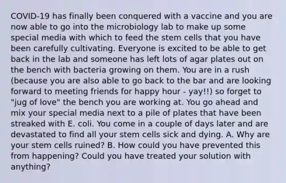 COVID-19 has finally been conquered with a vaccine and you are now able to go into the microbiology lab to make up some special media with which to feed the stem cells that you have been carefully cultivating. Everyone is excited to be able to get back in the lab and someone has left lots of agar plates out on the bench with bacteria growing on them. You are in a rush (because you are also able to go back to the bar and are looking forward to meeting friends for happy hour - yay!!) so forget to "jug of love" the bench you are working at. You go ahead and mix your special media next to a pile of plates that have been streaked with E. coli. You come in a couple of days later and are devastated to find all your stem cells sick and dying. A. Why are your stem cells ruined? B. How could you have prevented this from happening? Could you have treated your solution with anything?