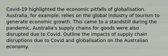 Covid-19 highlighted the economic pitfalls of globalisation. Australia, for example, relies on the global industry of tourism to generate economic growth. This came to a standstill during the pandemic. Australia's supply chains for goods were also disrupted due to Covid. Outline the impacts of supply chain disruptions due to Covid and globalisation on the Australian economy.