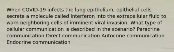 When COVID-19 infects the lung epithelium, epithelial cells secrete a molecule called interferon into the extracellular fluid to warn neighboring cells of imminent viral invasion. What type of cellular communication is described in the scenario? Paracrine communication Direct communication Autocrine communication Endocrine communication