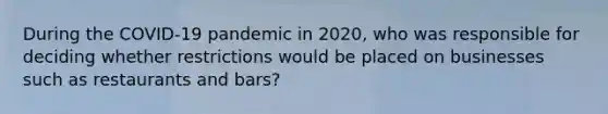 During the COVID-19 pandemic in 2020, who was responsible for deciding whether restrictions would be placed on businesses such as restaurants and bars?