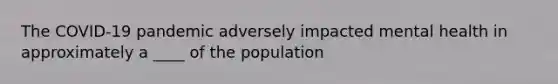 The COVID-19 pandemic adversely impacted mental health in approximately a ____ of the population