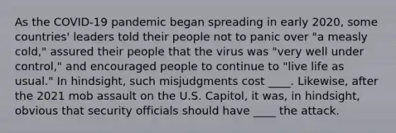 As the COVID-19 pandemic began spreading in early 2020, some countries' leaders told their people not to panic over "a measly cold," assured their people that the virus was "very well under control," and encouraged people to continue to "live life as usual." In hindsight, such misjudgments cost ____. Likewise, after the 2021 mob assault on the U.S. Capitol, it was, in hindsight, obvious that security officials should have ____ the attack.