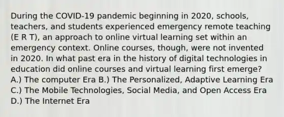 During the COVID-19 pandemic beginning in 2020, schools, teachers, and students experienced emergency remote teaching (E R T), an approach to online virtual learning set within an emergency context. Online courses, though, were not invented in 2020. In what past era in the history of digital technologies in education did online courses and virtual learning first emerge? A.) The computer Era B.) The Personalized, Adaptive Learning Era C.) The Mobile Technologies, Social Media, and Open Access Era D.) The Internet Era