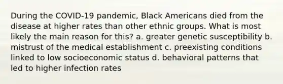 During the COVID-19 pandemic, Black Americans died from the disease at higher rates than other ethnic groups. What is most likely the main reason for this? a. greater genetic susceptibility b. mistrust of the medical establishment c. preexisting conditions linked to low socioeconomic status d. behavioral patterns that led to higher infection rates