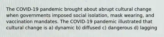 The COVID-19 pandemic brought about abrupt cultural change when governments imposed social isolation, mask wearing, and vaccination mandates. The COVID-19 pandemic illustrated that cultural change is a) dynamic b) diffused c) dangerous d) lagging