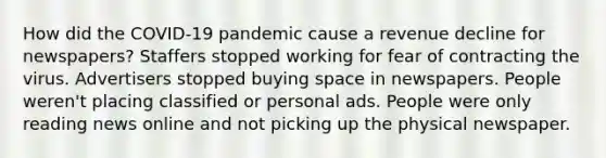 How did the COVID-19 pandemic cause a revenue decline for newspapers? Staffers stopped working for fear of contracting the virus. Advertisers stopped buying space in newspapers. People weren't placing classified or personal ads. People were only reading news online and not picking up the physical newspaper.