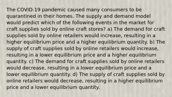 The COVID-19 pandemic caused many consumers to be quarantined in their homes. The supply and demand model would predict which of the following events in the market for craft supplies sold by online craft stores? a) The demand for craft supplies sold by online retailers would increase, resulting in a higher equilibrium price and a higher equilibrium quantity. b) The supply of craft supplies sold by online retailers would increase, resulting in a lower equilibrium price and a higher equilibrium quantity. c) The demand for craft supplies sold by online retailers would decrease, resulting in a lower equilibrium price and a lower equilibrium quantity. d) The supply of craft supplies sold by online retailers would decrease, resulting in a higher equilibrium price and a lower equilibrium quantity.