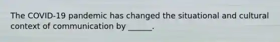 The COVID-19 pandemic has changed the situational and cultural context of communication by ______.