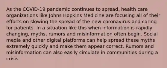 As the COVID-19 pandemic continues to spread, health care organizations like Johns Hopkins Medicine are focusing all of their efforts on slowing the spread of the new coronavirus and caring for patients. In a situation like this when information is rapidly changing, myths, rumors and misinformation often begin. Social media and other digital platforms can help spread these myths extremely quickly and make them appear correct. Rumors and misinformation can also easily circulate in communities during a crisis.