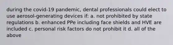 during the covid-19 pandemic, dental professionals could elect to use aerosol-generating devices if: a. not prohibited by state regulations b. enhanced PPe including face shields and HVE are included c. personal risk factors do not prohibit it d. all of the above