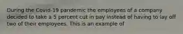 During the Covid-19 pandemic the employees of a company decided to take a 5 percent cut in pay instead of having to lay off two of their employees. This is an example of