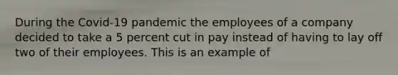 During the Covid-19 pandemic the employees of a company decided to take a 5 percent cut in pay instead of having to lay off two of their employees. This is an example of