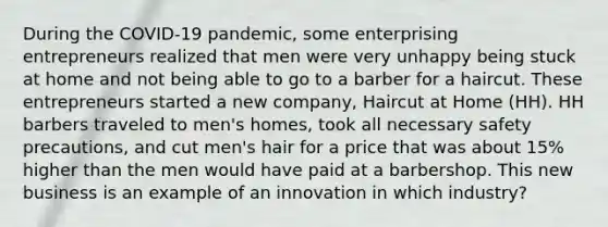 During the COVID-19 pandemic, some enterprising entrepreneurs realized that men were very unhappy being stuck at home and not being able to go to a barber for a haircut. These entrepreneurs started a new company, Haircut at Home (HH). HH barbers traveled to men's homes, took all necessary safety precautions, and cut men's hair for a price that was about 15% higher than the men would have paid at a barbershop. This new business is an example of an innovation in which industry?