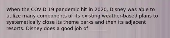 When the​ COVID-19 pandemic hit in​ 2020, Disney was able to utilize many components of its existing​ weather-based plans to systematically close its theme parks and then its adjacent resorts. Disney does a good job of​ _______.