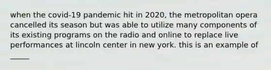 when the covid-19 pandemic hit in 2020, the metropolitan opera cancelled its season but was able to utilize many components of its existing programs on the radio and online to replace live performances at lincoln center in new york. this is an example of _____