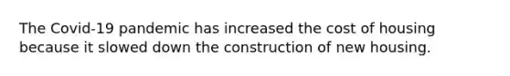 The Covid-19 pandemic has increased the cost of housing because it slowed down the construction of new housing.