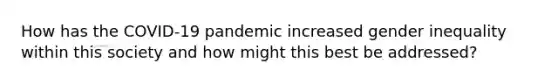 How has the COVID-19 pandemic increased gender inequality within this society and how might this best be addressed?