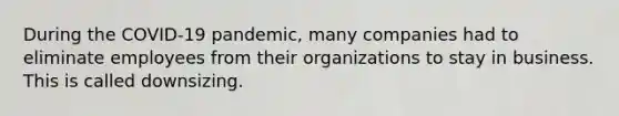 During the COVID-19 pandemic, many companies had to eliminate employees from their organizations to stay in business. This is called downsizing.