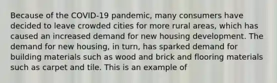 Because of the COVID-19 pandemic, many consumers have decided to leave crowded cities for more rural areas, which has caused an increased demand for new housing development. The demand for new housing, in turn, has sparked demand for building materials such as wood and brick and flooring materials such as carpet and tile. This is an example of