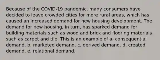 Because of the COVID-19 pandemic, many consumers have decided to leave crowded cities for more rural areas, which has caused an increased demand for new housing development. The demand for new housing, in turn, has sparked demand for building materials such as wood and brick and flooring materials such as carpet and tile. This is an example of a. consequential demand. b. marketed demand. c. derived demand. d. created demand. e. relational demand.