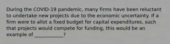 During the COVID-19 pandemic, many firms have been reluctant to undertake new projects due to the economic uncertainty. If a firm were to allot a fixed budget for capital expenditures, such that projects would compete for funding, this would be an example of ____________?