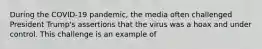 During the COVID-19 pandemic, the media often challenged President Trump's assertions that the virus was a hoax and under control. This challenge is an example of