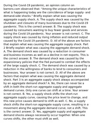 During the​ Covid-19 pandemic, an opinion column on barrons.com observed​ that: "Among the unique characteristics of what is happening today are the coincidence of large​ supply- and​ demand-side shocks." Briefly explain what was causing the aggregate supply shock. A. The supply shock was caused by the shutdown and closures of many businesses due to the​ Covid-19 pandemic. This is the correct answer. B. The supply shock was caused by consumers wanting to buy fewer goods and services during the​ Covid-19 pandemic. Your answer is not correct. C. The supply shock was caused by rising inflation and reduced output caused by the​ Covid-19 pandemic. D. All of the above are factors that explain what was causing the aggregate supply shock. Part 2 Briefly explain what was causing the aggregate demand shock. A. The demand shock was caused by a reduction in consumer and business incomes as well as a decline in net exports. This is the correct answer. B. The demand shock was caused by the expansionary policies that the Fed pursued to combat the effects of the large supply shock. C. The demand shock was caused by a reduction in the willingness of banks to lend to consumers and businesses. Your answer is not correct. D. All of the above are factors that explain what was causing the aggregate demand shock. Part 3 Is an aggregate supply shock always accompanied by an aggregate demand​ shock? A. ​No, there can never be a shift in both the​ short-run aggregate supply and aggregate demand curves. Only one curve can shift at a time. Your answer is not correct. B. ​Yes, a supply shock shifts the​ short-run aggregate supply​ curve, causing the price level to​ change, and this new price causes demand to shift as well. C. ​No, a supply shock shifts the​ short-run aggregate supply​ curve, resulting in a movement along the aggregate demand​ curve, not a shift. This is the correct answer. D. ​Yes, aggregate supply and aggregate demand shocks always necessarily occur together. When one curves​ shifts, the other must shift as well.