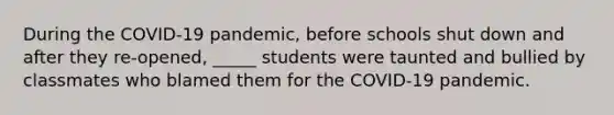 During the COVID-19 pandemic, before schools shut down and after they re-opened, _____ students were taunted and bullied by classmates who blamed them for the COVID-19 pandemic.