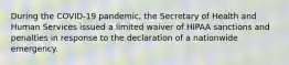 During the COVID-19 pandemic, the Secretary of Health and Human Services issued a limited waiver of HIPAA sanctions and penalties in response to the declaration of a nationwide emergency.