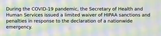 During the COVID-19 pandemic, the Secretary of Health and Human Services issued a limited waiver of HIPAA sanctions and penalties in response to the declaration of a nationwide emergency.