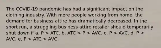 The COVID-19 pandemic has had a significant impact on the clothing industry. With more people working from home, the demand for business attire has dramatically decreased. In the short run, a struggling business attire retailer should temporarily shut down if a. P > ATC. b. ATC > P > AVC. c. P > AVC. d. P ATC > AVC.