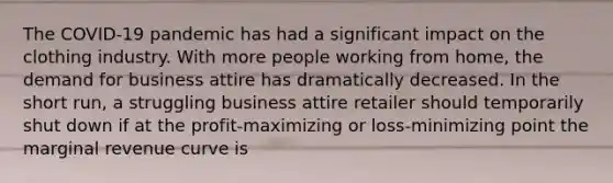 The COVID-19 pandemic has had a significant impact on the clothing industry. With more people working from home, the demand for business attire has dramatically decreased. In the short run, a struggling business attire retailer should temporarily shut down if at the profit-maximizing or loss-minimizing point the marginal revenue curve is