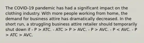 The COVID-19 pandemic has had a significant impact on the clothing industry. With more people working from home, the demand for business attire has dramatically decreased. In the short run, a struggling business attire retailer should temporarily shut down if - P > ATC. - ATC > P > AVC. - P > AVC. - P ATC > AVC.