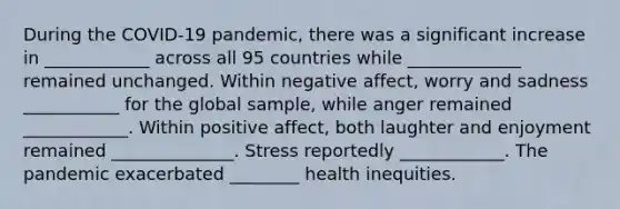 During the COVID-19 pandemic, there was a significant increase in ____________ across all 95 countries while _____________ remained unchanged. Within negative affect, worry and sadness ___________ for the global sample, while anger remained ____________. Within positive affect, both laughter and enjoyment remained ______________. Stress reportedly ____________. The pandemic exacerbated ________ health inequities.