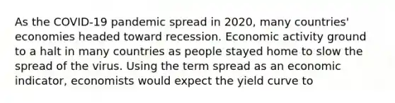 As the COVID-19 pandemic spread in 2020, many countries' economies headed toward recession. Economic activity ground to a halt in many countries as people stayed home to slow the spread of the virus. Using the term spread as an economic indicator, economists would expect the yield curve to