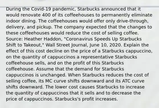 During the​ Covid-19 pandemic, Starbucks announced that it would renovate 400 of its coffeehouses to permanently eliminate indoor dining. The coffeehouses would offer only​ drive-through, delivery, and pickup. The company expected that the changes to these coffeehouses would reduce the cost of selling coffee. ​Source: Heather​ Haddon, "Coronavirus Speeds Up Starbucks Shift to​ Takeout," Wall Street Journal​, June​ 10, 2020. Explain the effect of this cost decline on the price of a Starbucks​ cappuccino, on the quantity of cappuccinos a representative Starbucks coffeehouse​ sells, and on the profit of this Starbucks coffeehouse. Assume that the demand for Starbucks cappuccinos is unchanged. When Starbucks reduces the cost of selling​ coffee, its MC curve shifts downward and its ATC curve shifts downward. The lower cost causes Starbucks to increase the quantity of cappuccinos that it sells and to decrease the price of cappuccinos.​ Starbucks's profit increases.