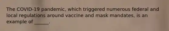 The COVID-19 pandemic, which triggered numerous federal and local regulations around vaccine and mask mandates, is an example of ______.