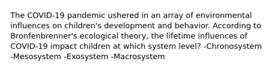 The COVID-19 pandemic ushered in an array of environmental influences on children's development and behavior. According to Bronfenbrenner's ecological theory, the lifetime influences of COVID-19 impact children at which system level? -Chronosystem -Mesosystem -Exosystem -Macrosystem