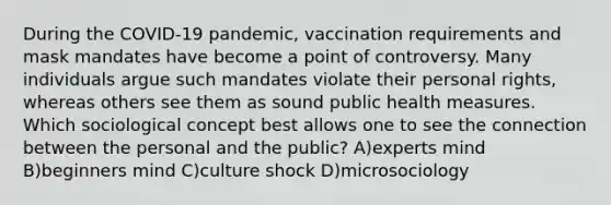 During the COVID-19 pandemic, vaccination requirements and mask mandates have become a point of controversy. Many individuals argue such mandates violate their personal rights, whereas others see them as sound public health measures. Which sociological concept best allows one to see the connection between the personal and the public? A)experts mind B)beginners mind C)culture shock D)microsociology