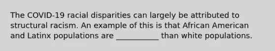 The COVID-19 racial disparities can largely be attributed to structural racism. An example of this is that African American and Latinx populations are ___________ than white populations.