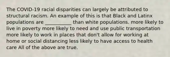 The COVID-19 racial disparities can largely be attributed to structural racism. An example of this is that Black and Latinx populations are ___________ than white populations. more likely to live in poverty more likely to need and use public transportation more likely to work in places that don't allow for working at home or social distancing less likely to have access to health care All of the above are true.