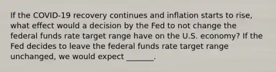 If the COVID-19 recovery continues and inflation starts to rise, what effect would a decision by the Fed to not change the federal funds rate target range have on the U.S. economy? If the Fed decides to leave the federal funds rate target range unchanged, we would expect _______.