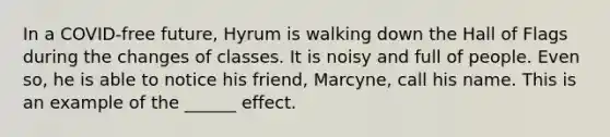 In a COVID-free future, Hyrum is walking down the Hall of Flags during the changes of classes. It is noisy and full of people. Even so, he is able to notice his friend, Marcyne, call his name. This is an example of the ______ effect.