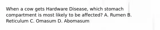 When a cow gets Hardware Disease, which stomach compartment is most likely to be affected? A. Rumen B. Reticulum C. Omasum D. Abomasum