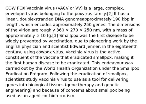 COW POX Vaccinia virus (VACV or VV) is a large, complex, enveloped virus belonging to the poxvirus family.[2] It has a linear, double-stranded DNA genomeapproximately 190 kbp in length, which encodes approximately 250 genes. The dimensions of the virion are roughly 360 × 270 × 250 nm, with a mass of approximately 5-10 fg.[3] Smallpox was the first disease to be widely prevented by vaccination, due to pioneering work by the English physician and scientist Edward Jenner, in the eighteenth century, using cowpox virus. Vaccinia virus is the active constituent of the vaccine that eradicated smallpox, making it the first human disease to be eradicated. This endeavour was carried out by the World Health Organization under the Smallpox Eradication Program. Following the eradication of smallpox, scientists study vaccinia virus to use as a tool for delivering genes into biological tissues (gene therapy and genetic engineering) and because of concerns about smallpox being used as an agent for bioterrorism.